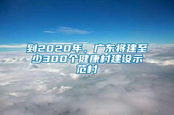 到2020年，廣東將建至少300個健康村建設示范村