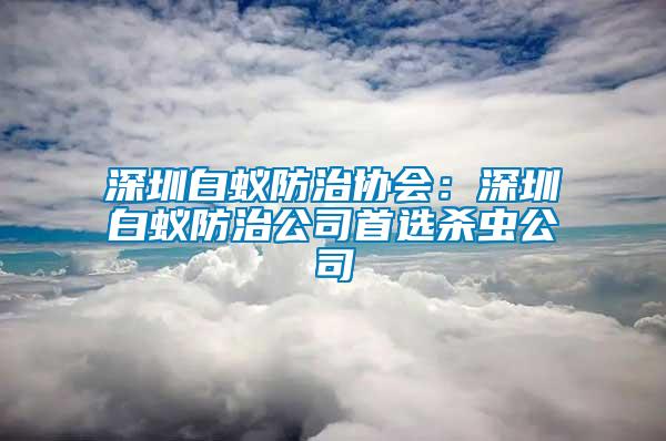 深圳白蟻防治協(xié)會：深圳白蟻防治公司首選殺蟲公司