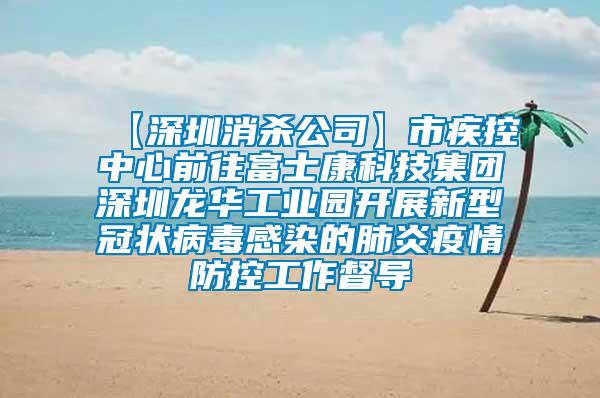 【深圳消殺公司】市疾控中心前往富士康科技集團(tuán)深圳龍華工業(yè)園開展新型冠狀病毒感染的肺炎疫情防控工作督導(dǎo)