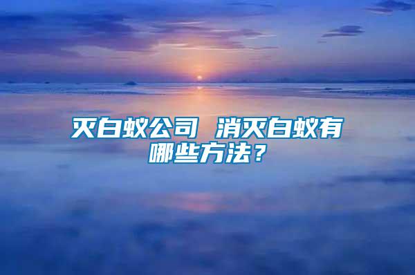 滅白蟻公司 消滅白蟻有哪些方法？