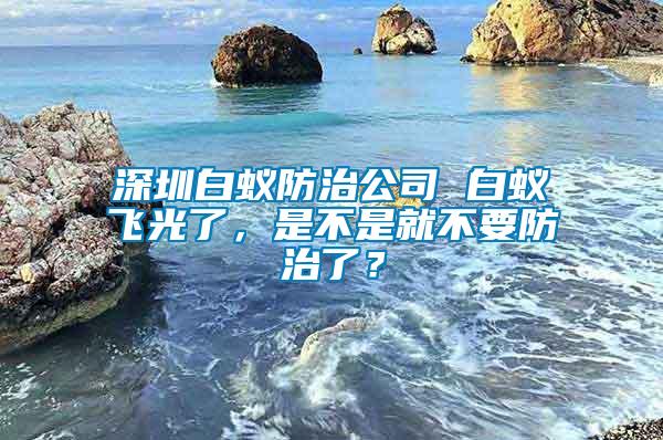 深圳白蟻防治公司 白蟻飛光了，是不是就不要防治了？