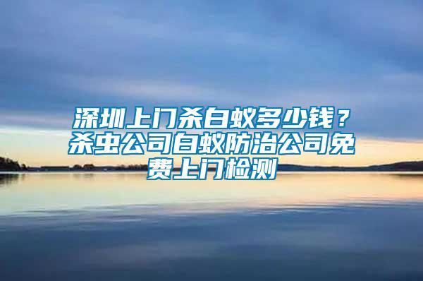 深圳上門殺白蟻多少錢？殺蟲公司白蟻防治公司免費上門檢測