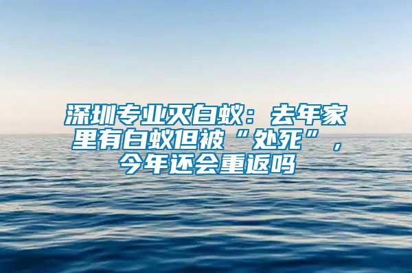 深圳專業(yè)滅白蟻：去年家里有白蟻但被“處死”，今年還會(huì)重返嗎