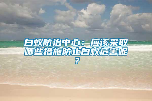 白蟻防治中心：應(yīng)該采取哪些措施防止白蟻危害呢？