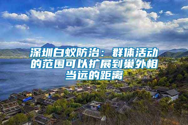 深圳白蟻防治：群體活動的范圍可以擴展到巢外相當(dāng)遠的距離