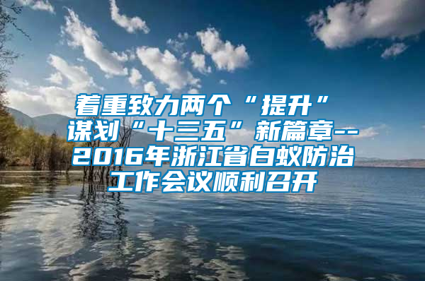 著重致力兩個(gè)“提升”　　謀劃“十三五”新篇章--2016年浙江省白蟻防治工作會(huì)議順利召開